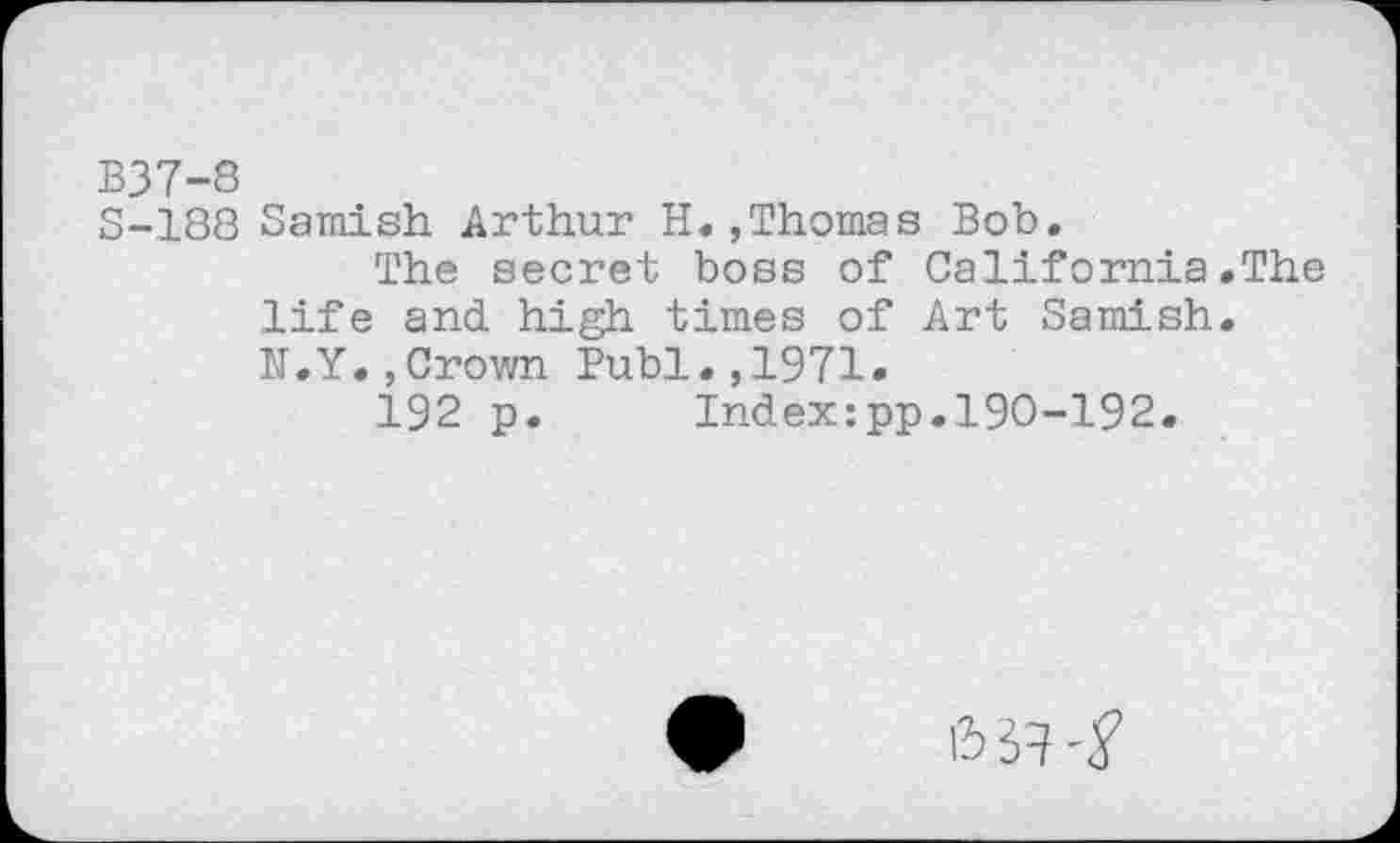 ﻿B37-8
S-188 Samish Arthur H.,Thomas Bob.
The secret boss of California.The life and high times of Art Samish. W.Y.,Crown Publ.,1971.
192 p. Index:pp.190-192.
6 «